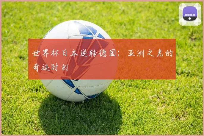 世界杯日本逆转德国:亚洲之光的奇迹时刻