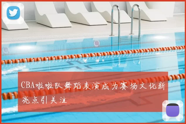 CBA啦啦队舞蹈表演成为赛场文化新亮点引关注