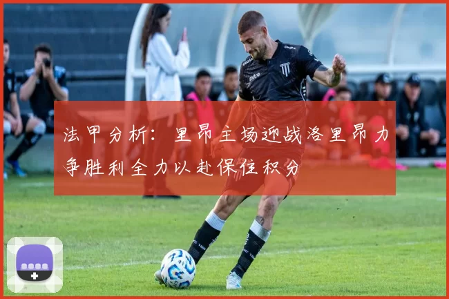 法甲分析：里昂主场迎战洛里昂力争胜利全力以赴保住积分