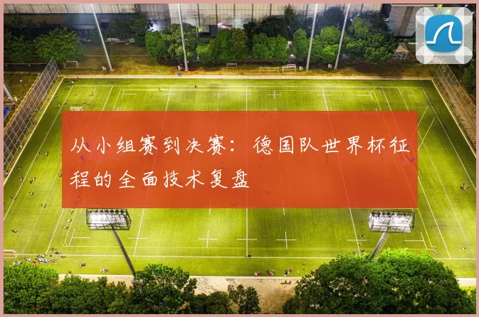 从小组赛到决赛:德国队世界杯征程的全面技术复盘