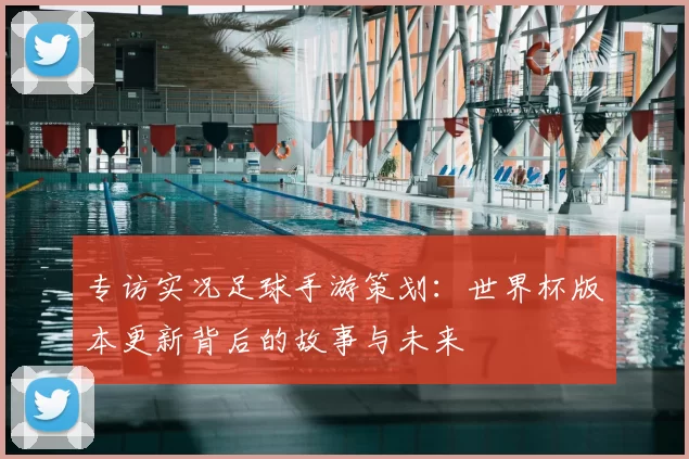 专访实况足球手游策划:世界杯版本更新背后的故事与未来