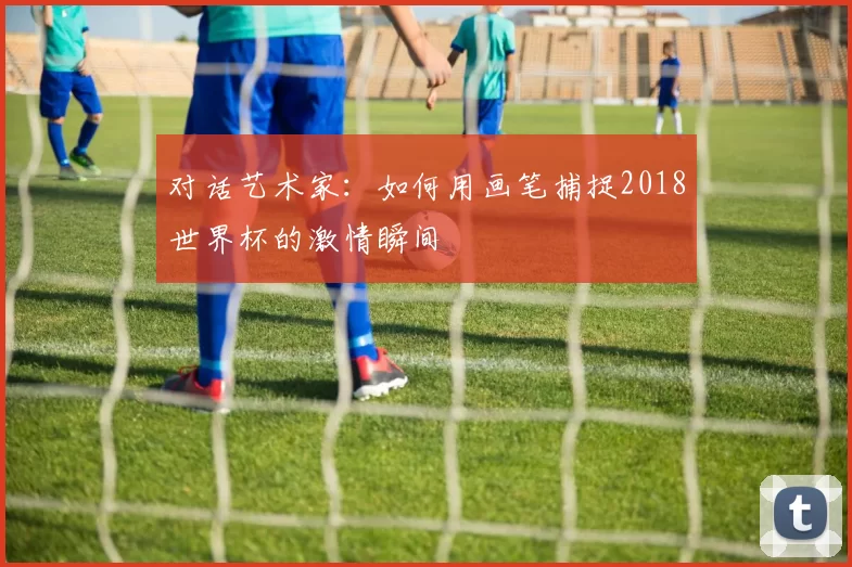对话艺术家:如何用画笔捕捉2018世界杯的激情瞬间