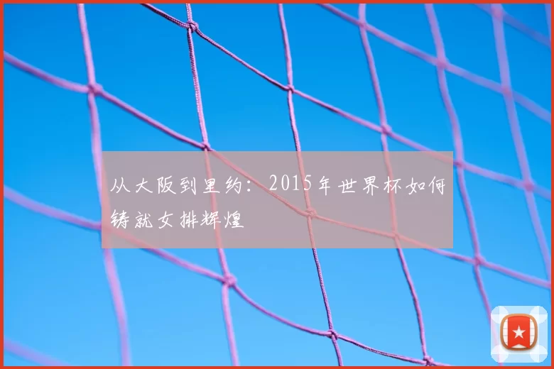 从大阪到里约:2015年世界杯如何铸就女排辉煌