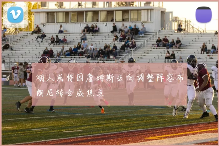 湖人或将因詹姆斯去向调整阵容布朗尼转会成焦点