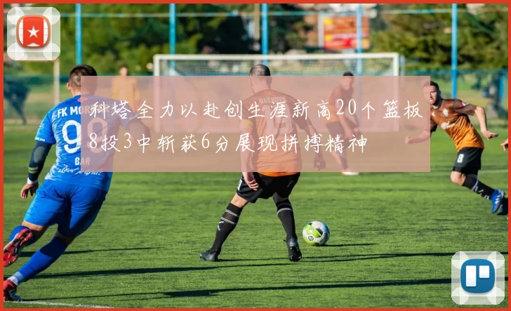 科塔全力以赴创生涯新高20个篮板8投3中斩获6分展现拼搏精神