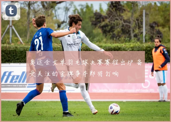 奥运会女单羽毛球决赛赛程出炉 备受关注的金牌争夺即将打响