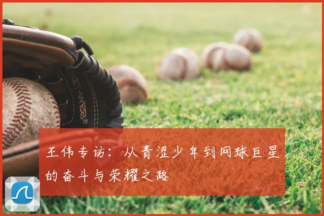 王伟专访：从青涩少年到网球巨星的奋斗与荣耀之路