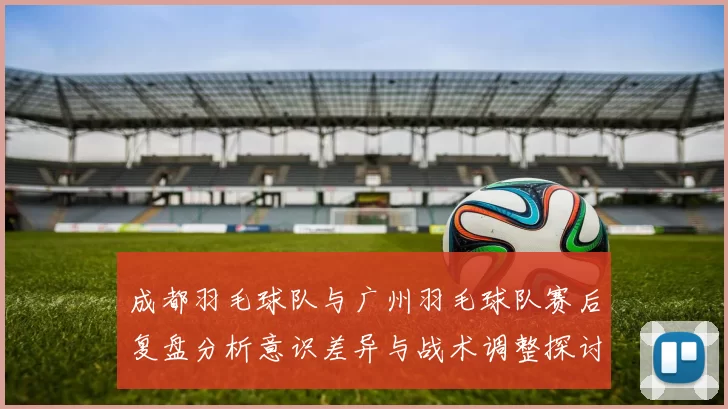 成都羽毛球队与广州羽毛球队赛后复盘分析意识差异与战术调整探讨