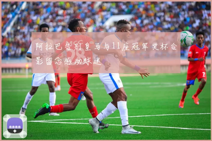 阿拉巴告别皇马与11座冠军奖杯合影留念感动球迷