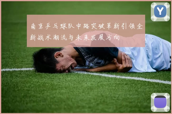 南京乒乓球队中路突破革新引领全新战术潮流与未来发展方向