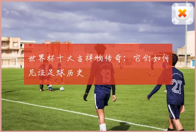 世界杯十大吉祥物传奇:它们如何见证足球历史
