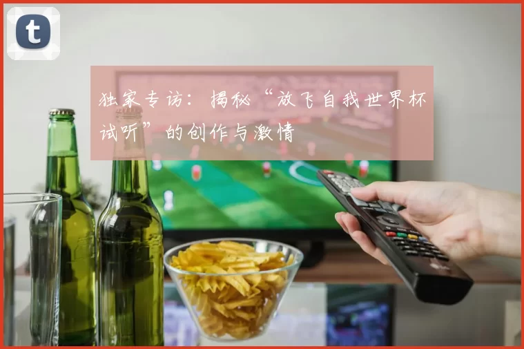 独家专访:揭秘“放飞自我世界杯试听”的创作与激情