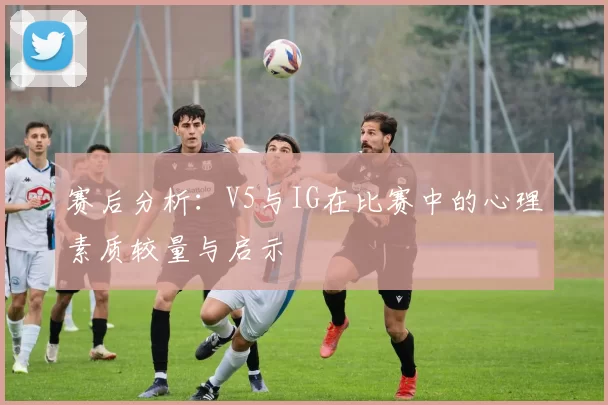 赛后分析：V5与IG在比赛中的心理素质较量与启示