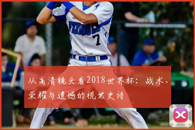 从高清镜头看2018世界杯:战术、荣耀与遗憾的视觉史诗