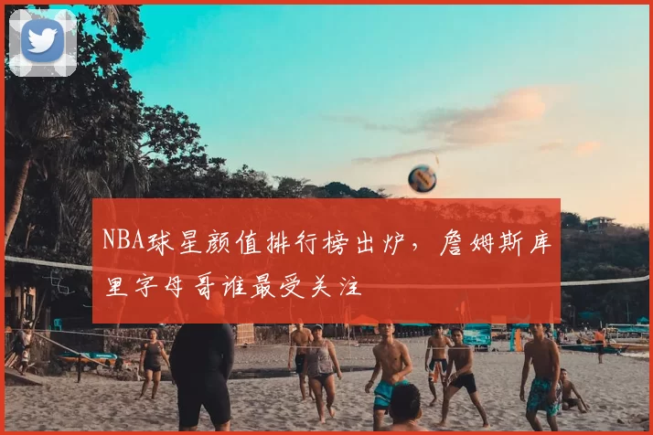 NBA球星颜值排行榜出炉,詹姆斯库里字母哥谁最受关注