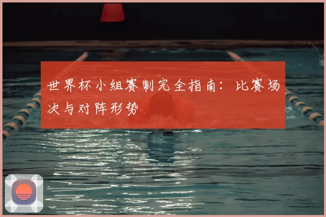 世界杯小组赛制完全指南:比赛场次与对阵形势