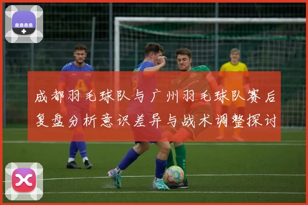 成都羽毛球队与广州羽毛球队赛后复盘分析意识差异与战术调整探讨