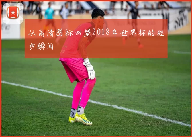 从高清图标回望2018年世界杯的经典瞬间