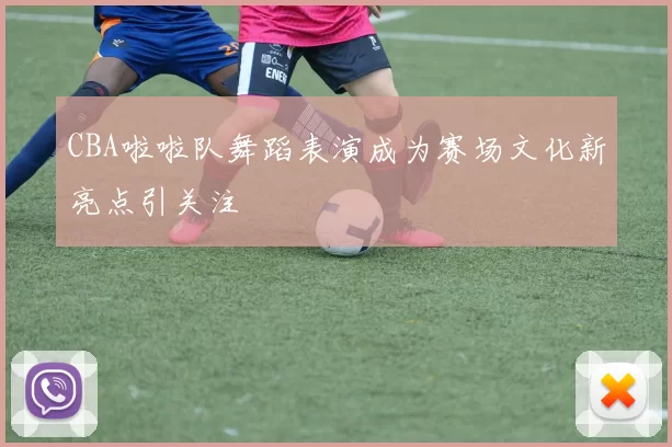 CBA啦啦队舞蹈表演成为赛场文化新亮点引关注