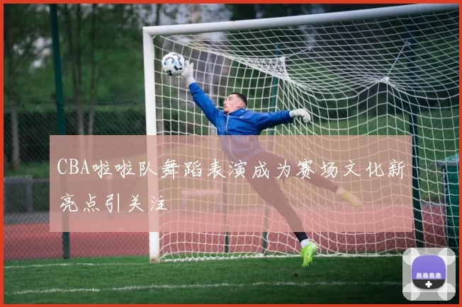 CBA啦啦队舞蹈表演成为赛场文化新亮点引关注