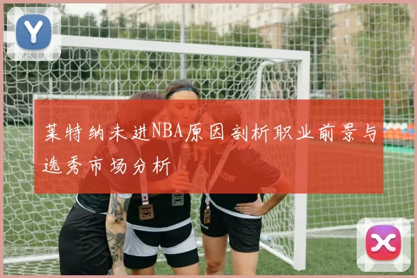 莱特纳未进NBA原因剖析职业前景与选秀市场分析