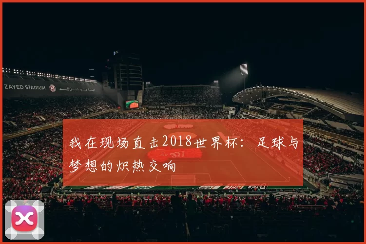 我在现场直击2018世界杯:足球与梦想的炽热交响