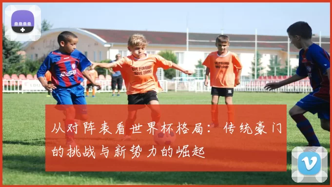 从对阵表看世界杯格局:传统豪门的挑战与新势力的崛起