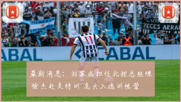 最新消息:刘家成担任北控总经理 徐杰赴美特训 虎头入选训练营