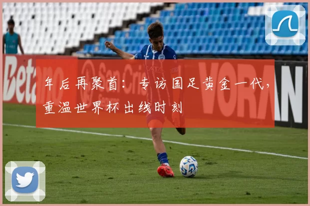 年后再聚首:专访国足黄金一代,重温世界杯出线时刻