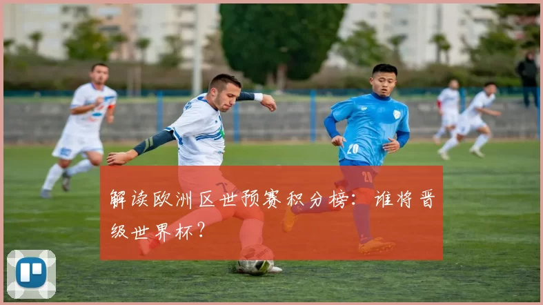 解读欧洲区世预赛积分榜:谁将晋级世界杯?