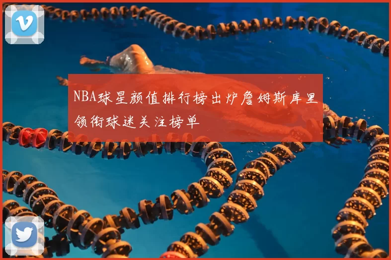 NBA球星颜值排行榜出炉詹姆斯库里领衔球迷关注榜单