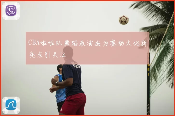 CBA啦啦队舞蹈表演成为赛场文化新亮点引关注