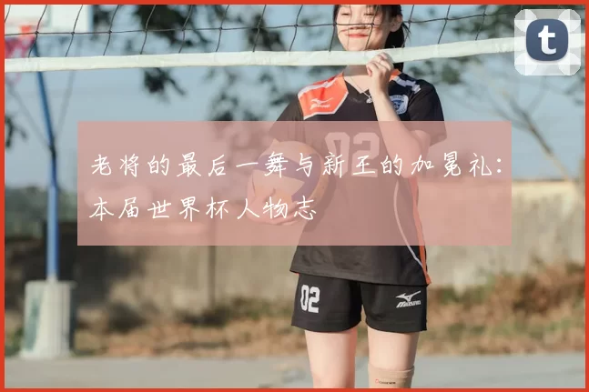 老将的最后一舞与新王的加冕礼:本届世界杯人物志
