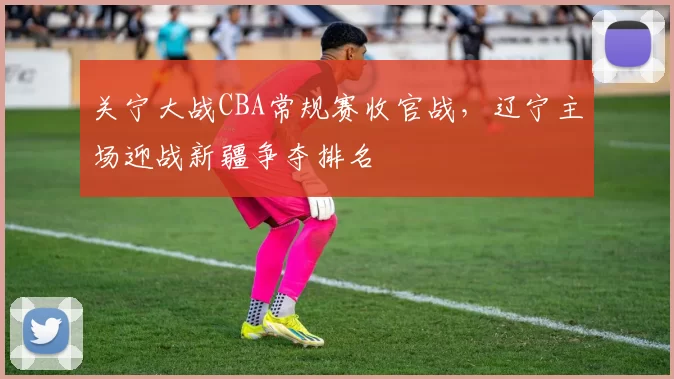 关宁大战CBA常规赛收官战,辽宁主场迎战新疆争夺排名