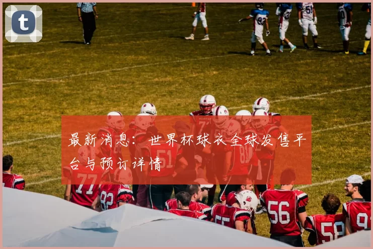 最新消息:世界杯球衣全球发售平台与预订详情