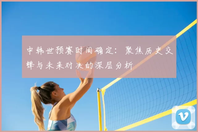 中韩世预赛时间确定：聚焦历史交锋与未来对决的深层分析
