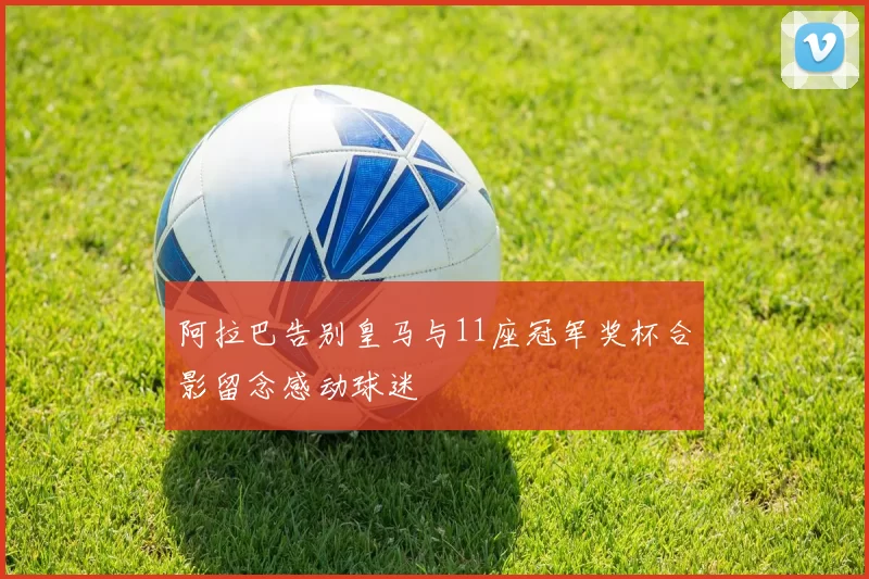 阿拉巴告别皇马与11座冠军奖杯合影留念感动球迷