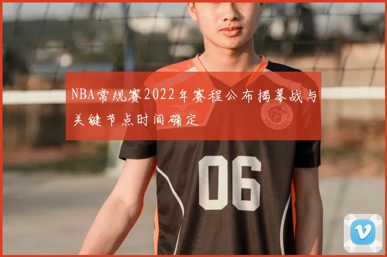 NBA常规赛2022年赛程公布揭幕战与关键节点时间确定