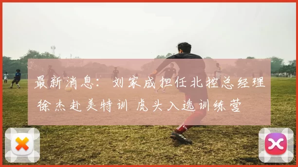 最新消息:刘家成担任北控总经理 徐杰赴美特训 虎头入选训练营