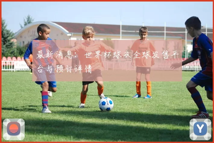 最新消息:世界杯球衣全球发售平台与预订详情
