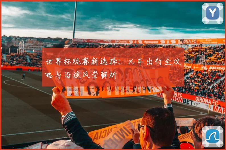 世界杯观赛新选择：火车出行全攻略与沿途风景解析
