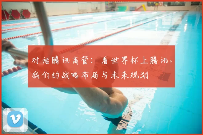 对话腾讯高管:看世界杯上腾讯,我们的战略布局与未来规划