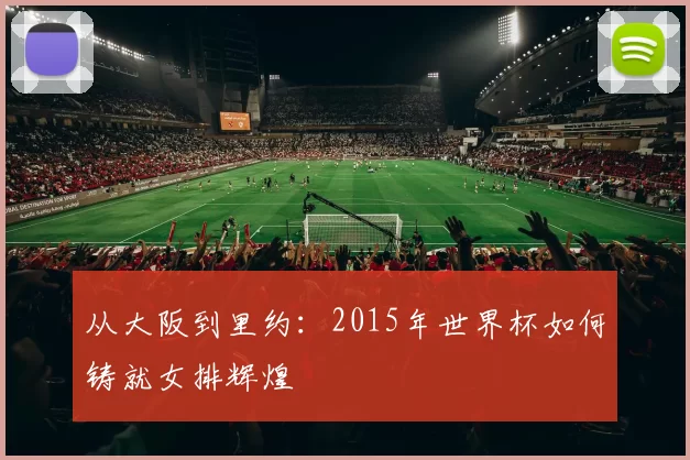 从大阪到里约:2015年世界杯如何铸就女排辉煌
