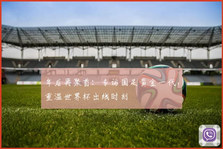 年后再聚首:专访国足黄金一代,重温世界杯出线时刻