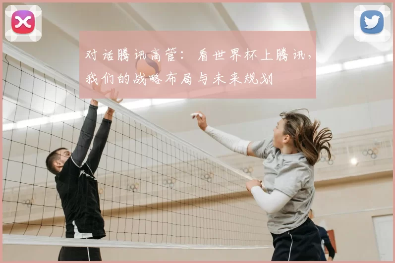 对话腾讯高管:看世界杯上腾讯,我们的战略布局与未来规划